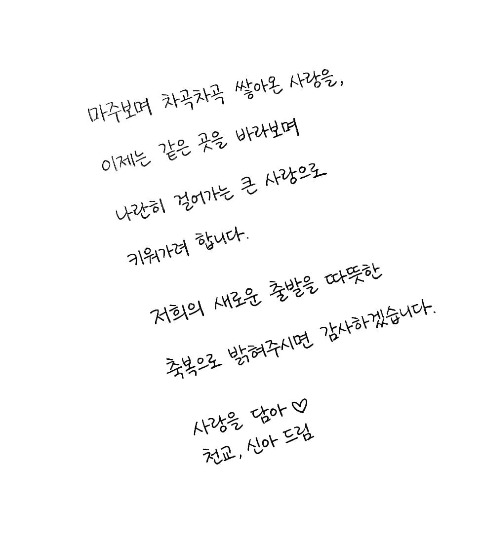 마주보며 차곡차곡 쌓아온 사랑을,
이제는 같은 곳을 바라보며
나란히 걸어가는 큰 사랑으로
키워가려 합니다.

저희의 새로운 출발을 따뜻한
축복으로 밝혀주시면 감사하겠습니다.

사랑을 담아 ♡
천교, 신아 드림